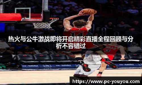 热火与公牛激战即将开启精彩直播全程回顾与分析不容错过